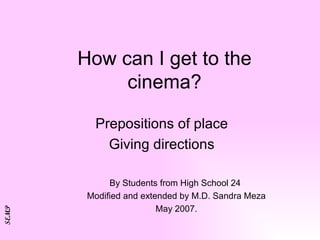 How can I get to the cinema? Prepositions of place Giving directions By Students from High School 24  Modified and extended by M.D. Sandra Meza May 2007. SEMP 