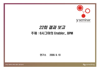 22회 결과 보고
주제 : 6시그마의 Enabler_ BPM




    연구소   2008. 9. 10
 