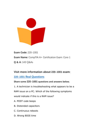 Exam Code: 220-1001
Exam Name: CompTIA A+ Certification Exam: Core 1
Q & A: 143 Q&As
Visit more information about 220-1001 exam:
220-1001 Real Questions
Share some 220-1001 questions and answers below.
1. A technician is troubleshooting what appears to be a
RAM issue on a PC. Which of the following symptoms
would indicate if this is a RAM issue?
A. POST code beeps
B. Distended capacitors
C. Continuous reboots
D. Wrong BIOS time
 