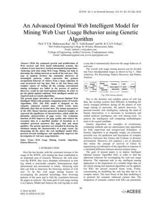 ACEEE Int. J. on Network Security, Vol. 01, No. 03, Dec 2010




  An Advanced Optimal Web Intelligent Model for
  Mining Web User Usage Behavior using Genetic
                  Algorithm
                   Prof. V.V.R. Maheswara Rao1, Dr. V. Valli Kumari2 and Dr. K.V.S.V.N Raju2,
                              1
                               Shri Vishnu Engineering College for Women, Bhimavaram, India,
                                                Email: mahesh_vvr@yahoo.com
                             2
                               College of Engineering, Andhra University, Visakhapatnam, India,
                                    Email: vallikumari@gmail.com, kvsvn.raju@gmail.com


Abstract—With the continued growth and proliferation of                a way that it automatically discovers the usage behavior of
Web services and Web based information systems, the                    web user.
volumes of user data have reached astronomical proportions.               The overall web usage mining process can be divided
Analyzing such data using Web Usage Mining can help to                 into Four interdependent stages as shown in Fig 1 : Data
determine the visiting interests or needs of the web user. This
type of analysis involves the automatic discovery of
                                                                       collection, Pre Processing, Pattern Discovery and Pattern
meaningful patterns, which represents fine grained                     Analysis.
navigational behavior of visitors from a large collection of
semi structured web log data. Due to the non linear and
complex nature of weblog all the existing conventional
mining techniques are failed in the process of pattern
discovery, result in only local optimal solutions. In order to
get the global optimal solutions, Web intelligent models are
required such as Genetic algorithms.                                                     Fig.1.Web mining subtasks.
The present paper introduces the Advanced Optimal Web                     Due to the dynamic and complex nature of web log
Intelligent Model with granular computing nature of Genetic            data, the existing systems find difficulty in handling the
Algorithms, IOG. The IOG model is designed on the
semantic enhanced content data, which works more
                                                                       newly emerged problems during all the phases of web
efficiently than that on normal data. The unique parameters            usage mining in particular, the pattern discovery. To
of the IOG fitness function generates balanced weights, to             proceed towards web intelligence, reducing the need of
represent the significance of characteristics, which yields the        human intervention, it is necessary to incorporate and
dissimilar characteristics of page vector. The evaluation              embed artificial intelligence into web mining tools. To
function of IOG improves the page quality and reduces the              achieve the intelligence soft computing methodologies
execution time to a specified number of iterations as it               seem to be a good candidate.
considers practical measures like page, link and mean                     Genetic algorithms are examples of evolutionary
qualities. The genetic operators are intended in drawing the           computing methods and are optimization type algorithms
stickiness among the characteristics of a page vector. By
integrating all the above the web intelligent model IOG,
                                                                       for both supervised and unsupervised techniques. A
proceed towards intelligence and significantly improves the            Genetic Algorithm is an elegantly simple, yet extremely
investigation of web user usage behavior.                              powerful way for prediction and description of complex
                                                                       objective functions like Fitness and Evaluate in dynamic
Index Terms—Web Usage Mining, Genetic Algorithm,                       environment. Moreover, GA employs a set of operators
Pattern Discovery
                                                                       that mimic the concept of survival of Fittest by
                                                                       regenerating recombination of the algorithm in response to
                    I. INTRODUCTION                                    a calculated difference between desired solution states.
   Over the last decade, with the continued increase in the               The goal of present paper is to deploy Intelligent
usage of the WWW, web mining has been established as                   Optimal Genetic Algorithm IOG, in order to find the
an important area of research. Whenever, the web users                 optimized solutions for investigating the web user usage
visit the WWW, they leave abundant information in web                  behavior. The important task in any intelligent mining
log, which is structurally complex, heterogeneous, high                application is the preparation of a suitable target data set
dimensional and incremental in nature. Analyzing such                  for which mining and statistical algorithms can be applied.
data can help to determine the browsing interest of web                For IOG, the present research frame work, Firstly,
user. To do this, web usage mining focuses on                          concentrating on modelling the web log data due to its
investigating the potential knowledge from browsing                    complex nature. The main thrust of the data modelling is
patterns of the users and to find the correlation between              to generate the semantic enhanced content data. The
the pages on analysis. The main goal of web usage mining               integration of semantic content with IOG can potentially
is to Capture, Model and Analyze the web log data in such

                                                                  44
© 2010 ACEEE
DOI: 01.IJNS.01.03.220
 