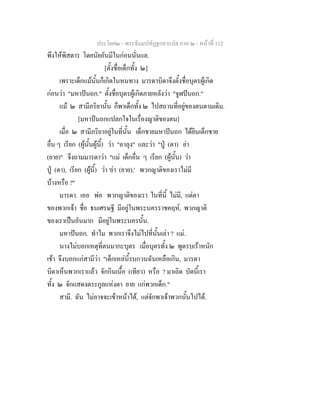 ประโยค๒ - พระธัมมปทัฏฐกถาแปล ภาค ๒ - หนาที่ 112
พึงใหพิสดาร โดยนัยอันมีในกอนนั่นแล.
[ตั้งชื่อเด็กทั้ง ๒]
เพราะเด็กแมนั้นก็เกิดในหนทาง มารดาบิดาจึงตั้งชื่อบุตรผูเกิด
กอนวา "มหาปนถก." ตั้งชื่อบุตรผูเกิดภายหลังวา "จูฬปนถก."
แม ๒ สามีภริยานั้น ก็พาเด็กทั้ง ๒ ไปสถานที่อยูของตนตามเดิม.
[มหาปนถกแปลกใจในเรื่องญาติของตน]
เมื่อ ๒ สามีภริยาอยูในที่นั้น เด็กชายมหาปนถก ไดยินเด็กชาย
อื่น ๆ เรียก (ผูนั้นผูนี้) วา "อาลุง" และวา "ปู (ตา) ยา
(ยาย)" จึงถามมารดาวา "แม เด็กอื่น ๆ เรียก (ผูนั้น) วา
ปู (ตา), เรียก (ผูนี้) วา 'ยา (ยาย),' พวกญาติของเราไมมี
บางหรือ ?"
มารดา. เออ พอ พวกญาติของเรา ในที่นี้ ไมมี, แตตา
ของพวกเจา ชื่อ ธนเศรษฐี มีอยูในพระนครราชคฤห, พวกญาติ
ของเราเปนอันมาก มีอยูในพระนครนั้น.
มหาปนถก. ทําไม พวกเราจึงไมไปที่นั้นเลา ? แม.
นางไมบอกเหตุที่ตนมากะบุตร เมื่อบุตรทั้ง ๒ พูดรบเราหนัก
เขา จึงบอกแกสามีวา "เด็กเหลนี้รบกวนฉันเหลือเกิน, มารดา
บิดาเห็นพวกเราแลว จักกินเนื้อ (เทียว) หรือ ? มาเถิด บัดนี้เรา
ทั้ง ๒ จักแสดงตระกูลแหงตา ยาย แกพวกเด็ก."
สามี. ฉัน ไมอาจจะเขาหนาได, แตจักพาเจาพวกนั้นไปได.
 