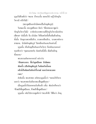 ประโยค๒ - พระธัมมปทัฏฐกถาแปล ภาค ๒ - หนาที่ 120
บุรุษไปดวยสั่งวา "พนาย ถากระนั้น เธอจงไป จงรูวาภิกษุใน
วิหารมี หรือไมมี."
[พระจูฬปนถกนิรมิตตนเปนภิกษุพันรูป]
ในขณะนั้น พระจูฬปนถก คิดวา "พี่ชายของเราพูดวา
'ภิกษุในวิหารไมมี,' เราจักประกาศความที่ภิกษุในวิหารมีแกทาน
(พี่ชาย)" ดังนี้แลว จึง (นิรมิต) ใหอัมพวันทั้งสิ้นเต็มดวยภิกษุ
ทั้งนั้น ภิกษุบางพวกเย็บจีวร, บางพวกยอมจีวร, บางพวกทําการ
สาธยาย; นิรมิตภิกษุพันรูป ไมเหมือนกันและกันอยางนี้.
บุรุษนั้น เห็นภิกษุเปนอันมากในวิหาร จึงกลับมาบอกแก
หมอชีวกวา "คุณหมอขอรับ อัมพวันทั้งสิ้น เต็มดวยภิกษุ
ทั้งหลาย."
พระธรรมสังคาหกาจารย กลาววา)
"ฝายพระเถระ ชื่อวาจูฬปนถก นิรมิตตน
พันครั้ง (เปนภิกษุพันรูป) ในอัมพวันนั้นแล
แลวนั่งในอัมพวันอันนารื่นรมย จนกวาเขาจะบอก
เวลา."
ลําดับนั้น พระศาสดา ตรัสกะบุรุษนั้นวา "เธอจงไปวิหาร
บอกวา 'พระศาสดารับสั่งหาพระชื่อจูฬปนถก."
เมื่อบุรุษนั้นไปบอกตามรับสั่งแลว (ทั้ง) พันปากก็ขานวา
"ขาพเจาชื่อจูฬปนถก, ขาพเจาชื่อจูฬปนถก."
บุรุษนั้น กลับไปกราบทูลอีกวา "พระเจาขา ไดยินวา ภิกษุ
 