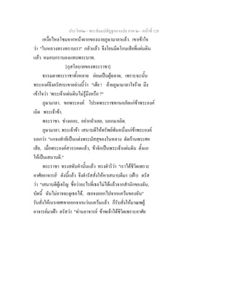 ประโยค๒ - พระธัมมปทัฏฐกถาแปล ภาค ๒ - หนาที่ 128
เหงื่อไหลโซมจากหนาผากของนายภูษามาลาแลว. เขาเขาใจ
วา "ในหลวงทรงทราบเรา" กลัวแลว จึงโยนมีดโกนเสียที่แผนดิน
แลว หมอบกราบลงแทบพระบาท.
[กุสโลบายของพระราชา]
ธรรมดาพระราชาทั้งหลาย ยอมเปนผูฉลาด, เพราะฉะนั้น
พระองคจึงตรัสกะเขาอยางนี้วา "เฮย ! อายภูษามาลาใจราย มึง
เขาใจวา 'พระเจาแผนดินไมรูมึงหรือ ?"
ภูษามาลา. ขอพระองค โปรดพระราชทานอภัยแกขาพระองค
เถิด พระเจาขา.
พระราชา. ชางเถอะ, อยากลัวเลย, บอกมาเถิด.
ภูษามาลา. พระเจาขา เสนาบดีใหทรัพยพันหนึ่งแกขาพระองค
บอกวา "แกจงทําทีเปนแตงพระมัสสุของในหลวง ตัดกานพระศอ
เสีย, เมื่อพระองคสวรรคตแลว, ขาจักเปนพระเจาแผนดิน ตั้งแก
ใหเปนเสนาบดี."
พระราชา ทรงสดับคํานั้นแลว ทรงดําริวา "เราไดชีวิตเพราะ
อาศัยอาจารย' ดังนี้แลว จึงดํารัสสั่งใหหาเสนาบดีมา (เฝา) ตรัส
วา "เสนาบดีผูเจริญ ชื่อวาอะไรที่เธอไมไดแลวจากสํานักของฉัน,
บัดนี้ ฉันไมอาจจะดูเธอได, เธอจงออกไปจากแควนของฉัน"
รับสั่งใหเนรเทศเขาออกจากแวนแควนแลว ก็รับสั่งใหมาณพผู
อาจารยมาเฝา ตรัสวา "ทานอาจารย ขาพเจาไดชีวิตเพราะอาศัย
 