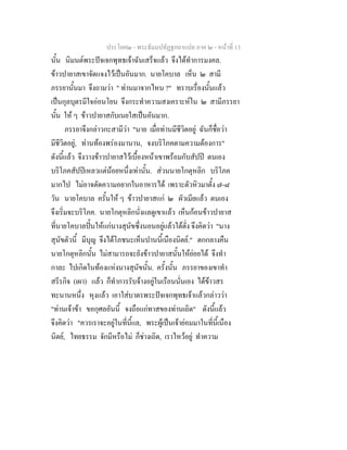 ประโยค๒ - พระธัมมปทัฏฐกถาแปล ภาค ๒ - หนาที่ 13
นั้น นิมนตพระปจเจกพุทธเจาฉันเสร็จแลว จึงไดทําการมงคล.
ขาวปายาสเขาจัดแจงไวเปนอันมาก. นายโคบาล เห็น ๒ สามี
ภรรยานั้นมา จึงถามวา " ทานมาจากไหน ?" ทราบเรื่องนั้นแลว
เปนกุลบุตรมีใจออนโยน จึงกระทําความสงเคราะหใน ๒ สามีภรรยา
นั้น ให ๆ ขาวปายาสกับเนยใสเปนอันมาก.
ภรรยาจึงกลาวกะสามีวา "นาย เมื่อทานมีชีวิตอยู ฉันก็ชื่อวา
มีชีวิตอยู, ทานทองพรองมานาน, จงบริโภคตามความตองการ"
ดังนี้แลว จึงวางขาวปายาสไวเบื้องหนาเขาพรอมกับสัปป ตนเอง
บริโภคสัปปเหลวแตนอยหนึ่งเทานั้น. สวนนายโกตุหลิก บริโภค
มากไป ไมอาจตัดความอยากในอาหารได เพราะตัวหิวมาตั้ง ๗-๘
วัน นายโคบาล ครั้นให ๆ ขาวปายาสแก ๒ ผัวเมียแลว ตนเอง
จึงเริ่มจะบริโภค. นายโกตุหลิกนั่งแลดูเขาแลว เห็นกอนขาวปายาส
ที่นายโคบาลปนใหแกนางสุนัขซึ่งนอนอยูแลวใตตั่ง จึงคิดวา "นาง
สุนัขตัวนี้ มีบุญ จึงไดโภชนะเห็นปานนี้เนืองนิตย." ตกกลางคืน
นายโกตุหลิกนั้น ไมสามารถจะยังขาวปายาสนั้นใหยอยได จึงทํา
กาละ ไปเกิดในทองแหงนางสุนัขนั้น. ครั้งนั้น ภรรยาของเขาทํา
สรีรกิจ (เผา) แลว ก็ทําการรับจางอยูในเรือนนั่นเอง ไดขาวสร
ทะนานหนึ่ง หุงแลว เอาใสบาตรพระปจเจกพุทธเจาแลวกลาววา
"ทานเจาขา ขอกุศลอันนี้ จงถือแกทาสของทานเถิด" ดังนี้แลว
จึงคิดวา "ควรเราจะอยูในที่นี้แล, พระผูเปนเจายอมมาในที่นี้เนือง
นิตย, ไทยธรรม จักมีหรือไม ก็ชางเถิด, เราไหวอยู ทําความ
 
