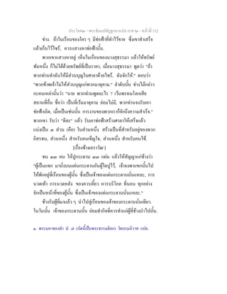 ประโยค๒ - พระธัมมปทัฏฐกถาแปล ภาค ๒ - หนาที่ 152
ชาง. ถาในเรือนของใคร ๆ มีชอฟาที่ทําไวขาย ซึ่งเขาทําเสร็จ
แลวเก็บไวไซร, ควรแสวงหาชอฟานั้น.
พวกเขาแสวงหาอยู เห็นในเรือนของนางสุธรรมา แลวใหทรัพย
พันหนึ่ง ก็ไมไดดวยทรัพยที่เปนราคา, เมื่อนางสุธรรมา พูดวา "ถา
พวกทานทําฉันใหมีสวนบุญในศาลาดวยไซร, ฉันจักให." ตอบวา
"พวกขาพเจาไมใหสวนบุญแกพวกมาตุคาม." ลําดับนั้น ชางไมกลาว
กะคนเหลานั้นวา "นาย พวกทานพูดอะไร ? เวนพรหมโลกเสีย
สถานที่อื่น ชื่อวา เปนที่เวนมาตุคาม ยอมไมมี, พวกทานจงรับเอา
ชอฟาเถิด, เมื่อเปนเชนนั้น การงานของพวกเราก็จักถึงความสําเร็จ."
พวกเขา รับวา "ดีละ" แลว รับเอาชอฟาสรางศาลาใหเสร็จแลว
แบงเปน ๓ สวน (คือ) ในสวนหนึ่ง สรางเปนที่สําหรับอยูของพวก
อิสรชน, สวนหนึ่ง สําหรับคนเข็ญใจ, สวนหนึ่ง สําหรับคนไข.
[เรื่องชางเอราวัณ๑
]
ชน ๓๓ คน ใหปูกระดาน ๓๓ แผน แลวใหสัญญาแกชางวา
"ผูเปนแขก มานั่งบนแผนกระดานอันผูใดปูไว, เจาจงพาแขกนั้นไป
ใหพักอยูที่เรือนของผูนั้น ซึ่งเปนเจาของแผนกระดานนั่นแหละ, การ
นวดเทา การนวดหลัง ของควรเคี้ยว ควรบริโภค ที่นอน ทุกอยาง
จักเปนหนาที่ของผูนั้น ซึ่งเปนเจาของแผนกระดานนั่นแหละ."
ชางรับผูที่มาแลว ๆ นําไปสูเรือนของเจาของกระดานนั่นเทียว.
ในวันนั้น เจาของกระดานนั้น ยอมทํากิจที่ควรทําแกผูที่ชางนําไปนั้น.
๑. พระมหาทองดํา ป. ๗ (บัดนี้เปนพระธรรมดิลก) วัดบรมนิวาส แปล.
 