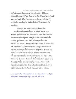 ประโยค๒ - พระธัมมปทัฏฐกถาแปล ภาค ๒ - หนาที่ 156
เกิดขึ้นดวยผลแหงตนทองหลาง. บัณฑุกัมพลสิลา มีสีดังดอก๑
ชัยพฤกษสีครั่งและสีบัวโรย๒
โดยยาว ๖๐ โยชน โดยกวาง ๕๐ โยชน
หนา ๑๕ โยชน ที่กึ่งแหงพระวรกายยุบลงในเวลาประทับนั่ง ฟูขึ้น
เต็มที่อีกในเวลาเสด็จลุกขึ้น เกิดขึ้นแลวที่โคนไมปาริฉัตตกะ ดวย
ผลแหงศิลา.
[เทพบุตร ๓๓ องคนั่งบนกระพองชางเอราวัณ]
สวนชางเกิดเปนเทพบุตรชื่อเอราวัณ. แทจริง สัตวดิรัจฉาน
ทั้งหลาย ยอมไมมีในเทวโลก; เพราะฉะนั้น ในเวลาทาวสักกะเสด็จ
ออกเพื่อประพาสพระอุทยาน เทพบุตรนั้น จึงจําแลงตัวเปนชางชื่อ
เอราวัณ สูงประมาณ ๑๕๐ โยชน. ชางเทพบุตรนั้น นิรมิต
กระพอง ๓๓ กระพอง เพื่อประโยชนแกชน ๓๓ คน. ในกระพองเหลา
นั้น กระพองหนึ่ง ๆ โดยกลมประมาณ ๓ คาวุต โดยยาวประมาณ
กึ่งโยชน. ชางเทพบุตรนั้น นิรมิตกระพองชื่อสุทัศนะ ประมาณ ๓๐
โยชน ในทามกลางกระพองทั้งหมด เพื่อประโยชนแกทาวสักกะ
เบื้องบนแหงกระพองนั้น มีมณฑปแกวประมาณ ๑๒ โยชน ธงขลิบ
ดวยแกว ๗ ประการ สูงโยชนหนึ่ง ตั้งขึ้นในระหวาง ๆ (เปนระยะ ๆ)
ในมณฑปแกวนั้น. ขายแหงกระดิ่งที่ถูกลมออน ๆ พัดแลว มีเสียง
กังวานปานเสียงทิพยสังคีต ประสานดวยเสียงดนตรีอันมีองค ๕ หอย
อยูที่ริมโดยรอบ. บัลลังกแกวมณี ประมาณโยชนหนึ่ง เปนพระ
๑. ชยสุมนะ ชื่อตนไมมีดอกแดงเชนตนเซงและหงอนไกเปนตน. ๒. ปาฏลา
สีแดงเจือขาว. เสตรตฺตมิสฺโส ปาฏโล นาม. อภิ. หนา ๑๖๗.
 
