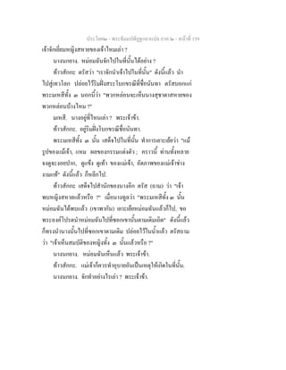 ประโยค๒ - พระธัมมปทัฏฐกถาแปล ภาค ๒ - หนาที่ 159
เจาจักเยี่ยมหญิงสหายของเจาไหมเลา ?
นางนกยาง. หมอมฉันจักไปในที่นั้นไดอยาง ?
ทาวสักกะ ตรัสวา "เราจักนําเจาไปในที่นั้น" ดังนี้แลว นํา
ไปสูเทวโลก ปลอยไวริมฝงสระโบกขรณีที่ชื่อนันทา ตรัสบอกแก
พระมเหสีทั้ง ๓ นอกนี้วา "พวกหลอนจะเห็นนางสุชาดาสหายของ
พวกหลอนบางไหม ?"
มเหสี. นางอยูที่ไหนเลา ? พระเจาขา.
ทาวสักกะ. อยูริมฝงโบกขรณีชื่อนันทา.
พระมเหสีทั้ง ๓ นั้น เสด็จไปในที่นั้น ทําการเยาะเยยวา "แม
รูปของแมเจา, แหม ผลของกรรมแตงตัว ; คราวนี้ ทานทั้งหลาย
จงดูจะงอยปาก, ดูแขง ดูเทา ของแมเจา, อัตภาพของแมเจาชาง
งามแท" ดังนี้แลว ก็หลีกไป.
ทาวสักกะ เสด็จไปสํานักของนางอีก ตรัส (ถาม) วา "เจา
พบหญิงสหายแลวหรือ ?" เมื่อนางทูลวา "พระมเหสีทั้ง ๓ นั้น
หมอมฉันไดพบแลว (เขาพากัน) เยาะเยยหมอมฉันแลวก็ไป, ขอ
พระองคโปรดนําหมอมฉันไปที่ซอกเขานั้นตามเดิมเถิด" ดังนี้แลว
ก็ทรงนํานางนั้นไปที่ซอกเขาตามเดิม ปลอยไวในน้ําแลว ตรัสถาม
วา "เจาเห็นสมบัติของหญิงทั้ง ๓ นั้นแลวหรือ ?"
นางนกยาง. หมอมฉันเห็นแลว พระเจาขา.
ทาวสักกะ. แมเจาก็ควรทําอุบายอันเปนเหตุใหเกิดในที่นั้น.
นางนกยาง. จักทําอยางไรเลา ? พระเจาขา.
 