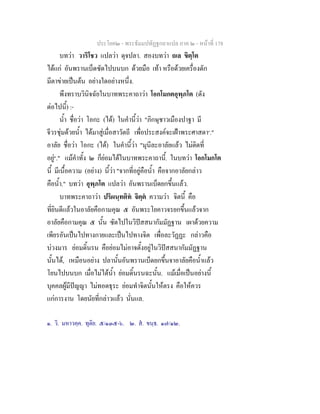 ประโยค๒ - พระธัมมปทัฏฐกถาแปล ภาค ๒ - หนาที่ 178
บทวา วาริโชว แปลวา ดุจปลา. สองบทวา ถเล ขิตฺโต
ไดแก อันพรานเบ็ดซัดไปบนบก ดวยมือ เทา หรือดวยเครื่องดัก
มีตาขายเปนตน อยางใดอยางหนึ่ง.
พึงทราบวินิจฉัยในบาทพระคาถาวา โอกโมกตอุพฺภโต (ดัง
ตอไปนี้) :-
น้ํา ชื่อวา โอกะ (ได) ในคํานี้วา "ภิกษุชาวเมืองปาฐา มี
จีวรชุมดวยน้ํา ไดมาสูเมื่อสาวัตถี เพื่อประสงคจะเฝาพระศาสดา๑
."
อาลัย ชื่อวา โอกะ (ได) ในคํานี้วา "มุนีละอาลัยแลว ไมติดที่
อยู๒
." แมคําทั้ง ๒ ก็ยอมไดในบาทพระคาถานี้. ในบทวา โอกโมกโต
นี้ มีเนื้อความ (อยาง) นี้วา "จากที่อยูคือน้ํา คือจากอาลัยกลาว
คือน้ํา." บทวา อุพฺภโต แปลวา อันพรานเบ็ดยกขึ้นแลว.
บาทพระคาถาวา ปริผนฺทติท จิตฺต ความวา จิตนี้ คือ
ที่ยินดีแลวในอาลัยคือกามคุณ ๕ อันพระโยคาวจรยกขึ้นแลวจาก
อาลัยคือกามคุณ ๕ นั้น ซัดไปในวิปสสนากัมมัฏฐาน เผาดวยความ
เพียรอันเปนไปทางกายและเปนไปทางจิต เพื่อละวัฏฏะ กลาวคือ
บวงมาร ยอมดิ้นรน คือยอมไมอาจตั้งอยูในวิปสสนากัมมัฏฐาน
นั้นได, เหมือนอยาง ปลานั้นอันพรานเบ็ดยกขึ้นจาอาลัยคือน้ําแลว
โยนไปบนบก เมื่อไมไดน้ํา ยอมดิ้นรนฉะนั้น. แมเมื่อเปนอยางนี้
บุคคลผูมีปญญา ไมทอดธุระ ยอมทําจิตนั้นใหตรง คือใหควร
แกการงาน โดยนัยที่กลาวแลว นั่นแล.
๑. วิ. มหาวคฺค. ทุติย. ๕/๑๓๕-๖. ๒. ส. ขนฺธ. ๑๗/๑๒.
 