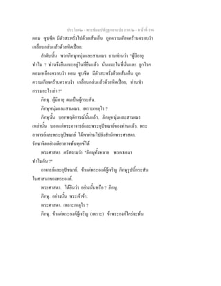 ประโยค๒ - พระธัมมปทัฏฐกถาแปล ภาค ๒ - หนาที่ 196
ผอม ซูบซีด มีตัวสะพรั่งไปดวยเสนเอ็น ถูกความเกียจครานครอบงํา
เกลื่อนกลนแลวดวยหิดเปอย.
ลําดับนั้น พวกภิกษุหนุมและสามเณร ถามทานวา "ผูมีอายุ
ทําไม ? ทานจึงยืนแฉะอยูในที่ยืนแลว นั่นแฉะในที่นั่นและ ถูกโรค
ผอมเหลืองครอบงํา ผอม ซูบซีด มีตัวสะพรั่งดวยเสนเอ็น ถูก
ความเกียจครานครอบงํา เกลื่อนกลนแลวดวยหิดเปอย, ทานทํา
กรรมอะไรเลา ?"
ภิกษุ. ผูมีอายุ ผมเปนผูกระสัน.
ภิกษุหนุมและสามเณร. เพราะเหตุไร ?
ภิกษุนั้น บอกพฤติการณนั้นแลว. ภิกษุหนุมและสามเณร
เหลานั้น บอกแกพระอาจารยและพระอุปชฌายของทานแลว. พระ
อาจารยและพระอุปชฌาย ไดพาทานไปยังสํานักพระศาสดา.
รักษาจิตอยางเดียวอาจพนทุกขได
พระศาสดา ตรัสถามวา "ภิกษุทั้งหลาย พวกเธอมา
ทําไมกัน ?"
อาจารยและอุปชฌาย. ขาแตพระองคผูเจริญ ภิกษุรูปนี้กระสัน
ในศาสนาของพระองค.
พระศาสดา. ไดยินวา อยางนั้นหรือ ? ภิกษุ.
ภิกษุ. อยางนั้น พระเจาขา.
พระศาสดา. เพราะเหตุไร ?
ภิกษุ. ขาแตพระองคผูเจริญ (เพราะ) ขาพระองคใครจะพน
 