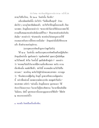 ประโยค๒ - พระธัมมปทัฏฐกถาแปล ภาค ๒ - หนาที่ 208
เขาจะไปขางไหน, อีก ๒-๓ วันเทานั้น ก็มาอีก."
แมนายจิตตหัตถนั้น บนไปวา "ไมเที่ยงเปนทุกข" กําลง
เดินไป ๆ บรรลุโสดาปตติผลแลว. เขาไปไหวภิกษุทั้งหลายแลว ก็ขอ
บรรพชา. ภิกษุทั้งหลายกลาววา "พวกเราจักไมอาจใหทานบรรพชาได,
ความเปนสมณะของทานจักมีมาแตที่ไหน ? ศีรษะของทานเชนกันหิน
ลับมีด." เขากลาววา "ทานของรับ พวกทานโปรดอนุเคราะหให
กระผมบวชในคราวนี้อีกคราวหนึ่งเถิด." ภิกษุเหลานั้นจึงใหเขาบวช
แลว ดวยอํานาจแหงอุปการะ.
[บรรลุพระอรหัตแลวถูกหาวาพูดไมจริง]
ได ๒-๓ วันเทานั้น เธอก็บรรลุพระอรหัตพรอมดวยปฏิสัมภิทา
ภิกษุแมเหลานั้น พูดกับเธอวา "คุณจิตตหัตถ คุณควรรูสมัยที่คุณ
จะไปโดยแท. ทําไม ในครั้งนี้ คุณจึงชักชาอยูเลา ?" เธอกลาว
วา "พวกผมไปแลวในเวลาที่มีความเกี่ยวของ๑
ดอก ขอรับ ความ
เกี่ยวของนั้น ผมตัดไดแลว, ตอไปนี้ พวกผมมีความไมไปเปน
ธรรมดา." พวกภิกษุ พากันไปสูสํานักของพระศาสดา กราบทูล
วา "ขาแตพระองคผูเจริญ ภิกษุนี้ ถูกพวกขาพระองคพูดอยาง
นี้ กลาวชื่ออยางนี้ เธอพยากรณพระอรหัต เธอพูดคําไมจริง."
พระศาสดา ตรัสวา "อยางนั้น ภิกษุทั้งหลาย บุตรของเรา ได
ทําการไปและการมา ในเวลาไมรูพระสัทธรรม ในเวลาที่ตนยังมีจิต
ไมมั่นคง, บัดนี้ บุตรของเรานั้นและบุญและบาปไดแลว" ไดตรัส
๒ พระคาถาเหลานี้วา
๑. หมายถึง กิเลสเปนเครื่องเกี่ยวของ.
 