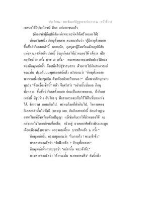 ประโยค๒ - พระธัมมปทัฏฐกถาแปล ภาค ๒ - หนาที่ 211
เทศนาไดมีประโยชน มีผล แกมหาชนแลว.
[กิเลสทําผูมีอุปนิสัยแหงพระอรหัตใหเศราหมองได]
ตอมาวันหนึ่ง ภิกษุทั้งหลาย สนทนากันวา "ผูมีอายุทั้งหลาย
ขึ้นชื่อวากิเลสเหลานี้ หยาบนัก, กุลบุตรผูถึงพรอมดวยอุปนิสัย
แหงพระอรหัตเห็นปานนี้ ยังถูกกิเลสใหมัวหมองได (ตอง) เปน
คฤหัสถ ๗ ครั้ง บวช ๗ ครั้ง." พระศาสดาทรงสดับประวัติกถา
ของภิกษุเหลานั้น จึงเสด็จไปสูธรรมสภา ดวยการไปอันสมควรแก
ขณะนั้น ประทับบนพุทธอาสนแลว ตรัสถามวา "ภิกษุทั้งหลาย
พวกเธอนั่งประชุมกัน ดวยถอยคําอะไรหนอ ?" เมื่อพวกภิกษุกราบ
ทูลวา "ดวยเรื่องชื่อนี้" แลว จึงตรัสวา "อยางนั้นนั่นแล ภิกษุ
ทั้งหลาย ขึ้นชื่อวากิเลสทั้งหลาย ยอมเปนสภาพหยาบ, ถากิเลส
เหลานี้ มีรูปราง อันใคร ๆ พึงสามารถจะเก็บไวไดในที่บางแหง
ได, จักรวาฬ แคบเกินไป, พรหมโลกก็ต่ําเกินไป, โอกาสของ
กิเลสเหลานั้นไมพึงมี (บรรจุ) เลย, อันกิเลสเหลานี้ ยอมทําบุรุษ
อาชาไนยที่ถึงพรอมดวยปญญา แมเชนกับเราใหมัวหมองได จะ
กลาวอะไรในเหลาชนที่เหลือ; จริงอยู เราเคยอาศัยขาวฟางและลูก
เดือยเพียงครึ่งทะนาน และจอบเหี้ยน บวชสึกแลว ๖ ครั้ง."
ภิกษุเหลานั้น กราบทูลถามวา "ในกาลไร ? พระเจาขา."
พระศาสดาตรัสวา "จักฟงหรือ ? ภิกษุทั้งหลาย."
ภิกษุเหลานั้นกราบทูลวา "อยางนั้น พระเจาขา."
พระศาสดาตรัสวา "ถากระนั้น พวกเธอจงฟง" ดังนี้แลว
 