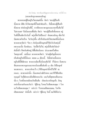 ประโยค๒ - พระธัมมปทัฏฐกถาแปล ภาค ๒ - หนาที่ 216
[เทวดาทําอุบายหลอนภิกษุ]
พวกเทวดาผูสิงอยูในไพรสณฑนั้น คิดวา "พระผูเปนเจา
ทั้งหลาย มีศีล ถึงไพรสณฑนี้โดยลําดับแลว ; ก็เมื่อพระผูเปนเจา
ทั้งหลาย พํานักอยูในที่นี้, การที่พวกเราพาบุตรและภาดาขึ้นตนไม
ไมควรเลย" จึงนั่งลงบนพื้นดิน คิดวา "พระผูเปนเจาทั้งหลาย อยู
ในที่นี้คืนเดียวในวันนี้ พรุงนี้จักไปเปนแน." ฝายพวกภิกษุ เที่ยวไป
บิณฑบาตในบาน ในวันรุงขึ้น แลวก็กลับมายังไพรสณฑนั้นนั่นแล
พวกเทวดาคิดวา "ใคร ๆ จักนิมนตภิกษุสงฆไวฉันในวันพรุงนี้
เพราะฉะนั้น จึงกลับมา, วันนี้จักไมไป, พรุงนี้เห็นจักไปแน"
ดังนี้แลว ก็พากันพักอยู ที่พื้นดินนั่นเอง ประมาณครึ่งเดือน
โดยอุบายนี้. แตนั้นมา พวกเทวดาคิดวา "ทานผูเจริญทั้งหลาย
เห็นจักอยูในที่นี้นั่นแล ตลอด ๓ เดือนนี้, ก็เมื่อทานทั้งหลาย
อยูในที่นี้ทีเดียวแล พวกเราแมจะขึ้นนั่งบนตนไม ก็ไมควร ถึงสถาน
ที่จะพาเอาพวกบุตรและภาดานั่งบนพื้นดินทั้ง ๓ เดิน ก็เปนทุกข
ของพวกเรา; พวกเราทําอะไร ๆ ใหภิกษุเหลานี้หนีไปได จะ
เหมาะ; เทวดาเหลานั้น เริ่มแสดงรางผีหัวขาด และใหไดยินสียง
อมนุษย ในที่พักกลางคืนที่พักกลางวัน และในที่สุดของที่จงกรม
นั้น ๆ โรคทั้งหลายมีจามไอเปนตน เกิดแกนวกภิกษุแลว. ภิกษุ
เหลานั้นถามกันและกันวา "ผูมีอายุ โรคอะไรเสียดแทงคุณ ? โรค
อะไรเสียดแทนคุณ ?" กลาววา "โรคจามเสียดแทงผม, โรคได
เสียดแทงผม" ดังนี้แลว กลาววา "ผูมีอายุ วันนี้ ผมไดเห็นราง
 