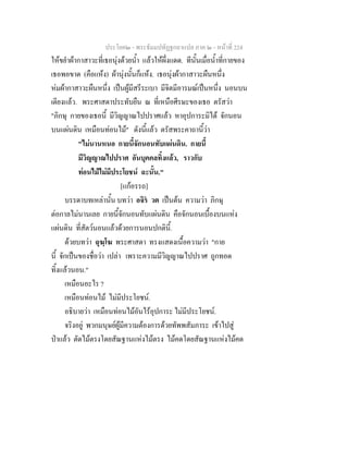 ประโยค๒ - พระธัมมปทัฏฐกถาแปล ภาค ๒ - หนาที่ 224
ใหขยําผากาสาวะที่เธอนุงดวยน้ํา แลวใหผึ่งแดด. ทีนั้นเมื่อน้ําที่กายของ
เธอพอขาด (คือแหง) ผานุงนั้นก็แหง. เธอนุงผากาสาวะผืนหนึ่ง
หมผากาสาวะผืนหนึ่ง เปนผูมีสรีระเบา มีจิตมีอารมณเปนหนึ่ง นอนบน
เตียงแลว. พระศาสดาประทับยืน ณ ที่เหนือศีรษะของเธอ ตรัสวา
"ภิกษุ กายของเธอนี้ มีวิญญาณไปปราศแลว หาอุปการะมิได จักนอน
บนแผนดิน เหมือนทอนไม" ดังนี้แลว ตรัสพระคาถานี้วา
"ไมนานหนอ กายนี้จักนอนทับแผนดิน. กายนี้
มีวิญญาณไปปราศ อันบุคคลทิ้งแลว, ราวกับ
ทอนไมไมมีประโยชน ฉะนั้น."
[แกอรรถ]
บรรดาบทเหลานั้น บทวา อจิร วต เปนตน ความวา ภิกษุ
ตอกาลไมนานเลย กายนี้จักนอนทับแผนดิน คือจักนอนเบื้องบนแหง
แผนดิน ที่สัตวนอนแลวดวยการนอนปกตินี้.
ดวยบทวา ฉุฆฺโฆ พระศาสดา ทรงแสดงเนื้อความวา "กาย
นี้ จักเปนของชื่อวา เปลา เพราะความมีวิญญาณไปปราศ ถูกทอด
ทิ้งแลวนอน."
เหมือนอะไร ?
เหมือนทอนไม ไมมีประโยชน.
อธิบายวา เหมือนทอนไมอันไรอุปการะ ไมมีประโยชน.
จริงอยู พวกมนุษยผูมีความตองการดวยทัพพสัมภาระ เขาไปสู
ปาแลว ตัดไมตรงโดยสัณฐานแหงไมตรง ไมคดโดยสัณฐานแหงไมคด
 