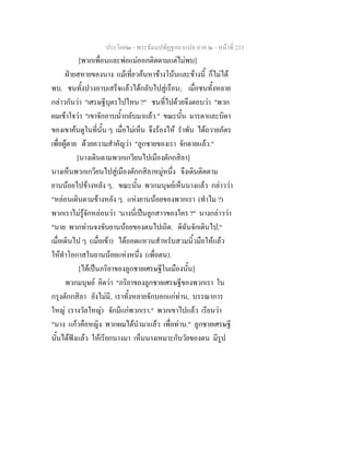 ประโยค๒ - พระธัมมปทัฏฐกถาแปล ภาค ๒ - หนาที่ 233
[พวกเพื่อนและพอแมออกติดตามแตไมพบ]
ฝายสหายของนาง แมเที่ยวคนหาขางโนนและขางนี้ ก็ไมได
พบ. ชนทั้งปวงอาบเสร็จแลวไดกลับไปสูเรือน; เมื่อชนทั้งหลาย
กลาวกันวา "เศรษฐีบุตรไปไหน ?" ชนที่ไปดวยจึงตอบวา "พวก
ผมเขาใจวา "เขาจักอาบน้ํากลับมาแลว." ขณะนั้น มารดาและบิดา
ของเขาคนดูในที่นั้น ๆ เมื่อไมเห็น จึงรองไห รําพัน ไดถวายภัตร
เพื่อผูตาย ดวยความสําคัญวา "ลูกชายของเรา จักตายแลว."
[นางเดินตามพวกเกวียนไปเมืองตักกสิลา]
นางเห็นพวกเกวียนไปสูเมืองตักกสิลาหมูหนึ่ง จึงเดินติดตาม
ยานนอยไปขางหลัง ๆ. ขณะนั้น พวกมนุษยเห็นนางแลว กลาววา
"หลอนเดินตามขางหลัง ๆ. แหงยานนอยของพวกเรา (ทําไม ?)
พวกเราไมรูจักหลอนวา 'นางนี่เปนลูกสาวของใคร ?" นางกลาววา
"นาย พวกทานจงขับยานนอยของตนไปเถิด. ดิฉันจักเดินไป,"
เมื่อเดินไป ๆ (เมื่อเขา) ไดถอดแหวนสําหรับสวมนิ้วมือใหแลว
ใหทําโอกาสในยานนอยแหงหนึ่ง (เพื่อตน).
[ไดเปนภริยาของลูกชายเศรษฐีในเมืองนั้น]
พวกมนุษย คิดวา "ภริยาของลูกชายเศรษฐีของพวกเรา ใน
กรุงตักกสิลา ยังไมมี, เราทั้งหลายจักบอกแกทาน, บรรณาการ
ใหญ (รางวัลใหญ) จักมีแกพวกเรา." พวกเขาไปแลว เรียนวา
"นาง แกวคือหญิง พวกผมไดนํามาแลว เพื่อทาน." ลูกชายเศรษฐี
นั้นไดฟงแลว ใหเรียกนางมา เห็นนางเหมาะกับวัยของตน มีรูป
 