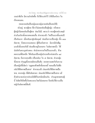 ประโยค๒ - พระธัมมปทัฏฐกถาแปล ภาค ๒ - หนาที่ 234
งามนาพึงใจ มีความรักเกิดขึ้น จึงไดกระทําไว (ใหเปนภริยา) ใน
เรือนของตน.
[ชายอาจกลับเปนหญิงและหญิงอาจกลับเปนชายได]
จริงอยู พวกผูชาย ชื่อวาไมเคยกลับเปนผูหญิง หรือพวก
ผูหญิงไมเคยกลับเปนผูชาย ยอมไมมี. เพราะวา พวกผูชายประพฤติ
ลวงในภริยาทั้งหลายของชนอื่น ทํากาละแลว ไหมในนรกสิ้นแสนป
เปนอันมาก เมื่อกลับมาสูชาติมนุษย ยอมถึงภาวะเปนหญิง สิ้น ๑๐๐
อัตภาพ. ถึงพระอานนทเถระ ผูเปนอริยสาวก มีบารมีบําเพ็ญ
มาแลวตั้งแสนกัปป ทองเที่ยวอยูในสงสาร ในอัตภาพหนึ่ง ได
บังเกิดในตระกูลชางทอง ทําปรทากรรมไหมในนรกแลว, ดวย
ผลกรรมที่ยังเหลือ ไดกลับมาเปนหญิงบําเรอเทาแหงชายใน ๑๔
อัตภาพ, ถึงการถอนพืช (เปนหมัน) ใน ๗ อัตภาพ. สวนหญิง
ทั้งหลาย ทําบุญทั้งหลายมีทานเปนตน คลายความพอใจในความ
เปนหญิงก็ตั้งจิตวา "บุญของขาพเจาทั้งหลายนี้ ขอจงเปนไปเพื่อ
กลับไดอัตภาพเปนชาย" ทํากาละแลว ยอมกลับไดอัตภาพเปน
ชาย. พวกหญิง ที่มีผัวดังเทวดา ยอมกลับไดอัตภาพเปนชาย แม
ดวยอํานาจแหงการปรนนิบัติดีในสามีเหมือนกัน. สวนลูกชายเศรษฐี
นี้ ยังจิตใหเกิดขึ้นในพระเถระโดยไมแยบคาย จึงกลับไดภาวะเปน
หญิงในอัตภาพนี้ทันที.
 
