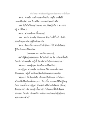 ประโยค๒ - พระธัมมปทัฏฐกถาแปล ภาค ๒ - หนาที่ 237
สหาย. ตายจริง เธอทํากรรมหนักแลว, เหตุไร เธอจึงไม
บอกแกฉันเลา ? เออ ก็เธอใหพระเถระอดโทษแลวหรือ ?
นาง. ยังไมใหทานอดโทษเลย นาย, ก็เธอรูหรือ ? พระเถระ
อยู ณ ที่ไหน ?
สหาย. ทานอาศัยนครนี้แหละอยู.
นาง. หากวา ทานเที่ยวบิณฑบาต พึงมาในที่นี้ไซร, ฉันพึง
ถวายภิกษุหารแกพระผูเปนเจาของฉัน.
สหาย. ถากระนั้น ขอเธอจงรีบทําสักการะไว, ฉันจักยังพระ
ผูเปนเจาของเราใหอดโทษ.
[นางขอขมาพระมหากัจจายนเถระ]
เธอไปสูที่อยูของพระเถระ ไหวแลว นั่ง ณ ที่ควรสวนหนึ่งแลว
เรียนวา "ทานของรับ พรุงนี้ นิมนตทานรับภิกษาของกระผม."
พระเถระ. เศรษฐีบุตร ทานเปนแขกมิใชหรือ ?
เศรษฐีบุตร. ทานขอรับ ขอทานอยาไดถามความที่กระผม
เปนแขกเลย, พรุงนี้ ขอนิมนตทานรับภิกษาของกระผมเถิด.
พระเถระ รับนิมนตแลว สักการะเปนอันมาก เขาไดตระ-
เตรียมไวแมในเรือนเพื่อพระเถระ. วันรุงขึ้น พระเถระไดไปสูประตู
เรือน. ขณะนั้น เศรษฐีบุตร นิมนตทานใหนั่งแลวอังคาส (เลี้ยงดู)
ดวยอาหารประณีต พาหญิงนั้นมาแลว ใหหมอลงที่ใกลเทาของ
พระเถระ เรียนวา "ทานขอรับ ขอทานจงอดโทษแกหญิงผูสหาย
ของกระผม (ดวย)"
 