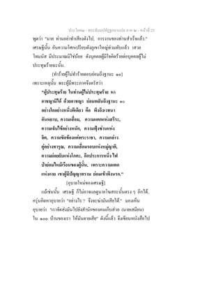 ประโยค๒ - พระธัมมปทัฏฐกถาแปล ภาค ๒ - หนาที่ 25
พูดวา "นาย ทานอยาทําเสียงดังไป, การงานของทานสําเร็จแลว."
เศรษฐีนั้น อันความโศกเปรียบดังภูเขาใหญทวมทับแลว เสวย
โทมนัส มีประมาณมิใชนอย ดังบุคคลผูมีใจคิดรายตอบุคคลผูไม
ประทุษรายฉะนั้น.
[ทํารายผูไมทํารายตอบยอมถึงฐานะ ๑๐]
เพราะเหตุนั้น พระผูมีพระภาคจึงตรัสวา
"ผูประทุษราย ในทานผูไมประทุษราย หา
อาชญามิได ดวยอาชญา ยอมพลันถึงฐานะ ๑๐
อยางใดอยางหนึ่งทีเดียว คือ พึงถึงเวทนา
อันหยาบ, ความเสื่อม, ความแตกแหงสรีระ,
ความเจ็บไขอยางหนัก, ความฟุงซานแหง
จิต, ความขัดของแตพระราชา, ความกลาว
ตูอยางทารุณ, ความเสื่อมรอบแหงหมูญาติ,
ความยอยยับแหงโภคะ, อีกประการหนึ่ง ไฟ
ปายอมไหมเรือนของผูนั้น, เพราะความแตก
แหงกาย เขาผูมีปญญาทราม ยอมเขาพึงนรก."
[อุบายใหมของเศรษฐี]
แมเชนนั้น เศรษฐี ก็ไมอาจแลดูนายโฆสกะนั้นตรง ๆ อีกได,
ครุนคิดหาอุบายวา "อยางไร ? จึงจะฆามันเสียได." มองเห็น
อุบายวา "เราจัดสงมันไปยังสํานักของคนเก็บสวย (นายเสมียน)
ใน ๑๐๐ บานของเรา ใหมันตายเสีย" ดังนี้แลว จึงเขียนหนังสือไป
 