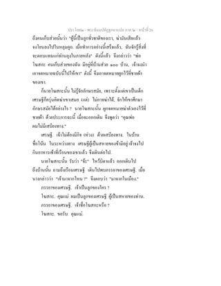 ประโยค๒ - พระธัมมปทัฏฐกถาแปล ภาค ๒ - หนาที่ 26
ถึงคนเก็บสวยนั้นวา "ผูนี้เปนลูกชั่วชาติของเรา, ฆามันเสียแลว
จงโยนลงไปในหลุมคูถ. เมื่อทําการอยางนี้เสร็จแลว, ฉันจักรูสิ่งที่
จะตอบแทนแกทานลุงในภายหลัง" ดังนี้แลว จึงกลาววา "พอ
โฆสกะ คนเก็บสวยของฉัน มีอยูที่บานสวย ๑๐๐ บาน, เจาจงนํา
เอาจดหมายฉบับนี้ไปใหเขา" ดังนี้ จึงเอาจดหมายผูกไวที่ชายผา
ของเขา.
ก็นายโฆสกะนั้น ไมรูจักอักษรสมัย, เพราะตั้งแตเขาเปนเด็ก
เศรษฐีก็ครุนคิดฆาเขาเสมอ (แต) ไมอาจฆาได, จักใหเขาศึกษา
อักษรสมัยไดอยางไร ? นายโฆสกะนั้น ผูกจดหมายฆาตัวเองไวที่
ชายผา ดวยประการฉะนี้ เมื่อจะออกเดิน จึงพูดวา "คุณพอ
ผมไมมีเสบียงทาง."
เศรษฐี. เจาไมตองมีกิจ (หวง) ดวยเสบียงทาง. ในบาน
ชื่อโนน ในระหวางทาง เศรษฐีผูเปนสหายของขามีอยู เจาจงไป
กินอาหารเชาที่เรือนของเขาแลว จึงเดินตอไป.
นายโฆสกะนั้น รับวา "จะ" ไหวบิดาแลว ออกเดินไป
ถึงบานนั้น ถามถึงเรือนเศรษฐี เดินไปพบภรรยาของเศรษฐี. เมื่อ
นางกลาววา "เจามาจากไหน ?" จึงตอบวา "มาจากในเมือง."
ภรรยาของเศรษฐี. เจาเปนลูกของใคร ?
โฆสกะ. คุณแม ผมเปนลูกของเศรษฐี ผูเปนสหายของทาน.
ภรรยาของเศรษฐี. เจาชื่อโฆสกะหรือ ?
โฆสกะ. ขอรับ คุณแม.
 