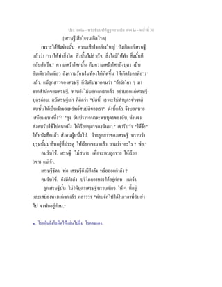 ประโยค๒ - พระธัมมปทัฏฐกถาแปล ภาค ๒ - หนาที่ 30
[เศรษฐีเสียใจจนเกิดโรค]
เพราะไดฟงขาวนั้น ความเสียใจอยางใหญ บังเกิดแกเศรษฐี
แลววา "เราใหทําสิ่งใด สิ่งนั้นไมสําเร็จ, สิ่งใดมิใหทํา สิ่งนั้นก็
กลับสําเร็จ." ความเศราโศกนั้น กับความเศราโศกถึงบุตร เปน
อันเดียวกันเทียว ยังความรอนในทองใหเกิดขึ้น ใหเกิดโรคอติสาร๑
แลว. แมลูกสาวของเศรษฐี ก็บังคับพวกคนวา "ถาวาใคร ๆ มา
จากสํานักของเศรษฐี, ทานยังไมบอกแกเราแลว อยาบอกแกเศรษฐี-
บุตรกอน. แมเศรษฐีเลา ก็คิดวา "บัดนี้ เราจะไมทําบุตรชั่วชาติ
คนนั้นใหเปนเจาของทรัพยสมบัติของเรา" ดังนี้แลว จึงบอกนาย
เสมียนคนหนึ่งวา "ลุง ฉันปรารถนาจะพบบุตรของฉัน, ทานจง
สงคนรับใชไปคนหนึ่ง ใหเรียกบุตรของฉันมา." เขารับวา "ไดจะ"
ใหหนังสือแลว สงคนผูหนึ่งไป. ฝายลูกสาวของเศรษฐี ทราบวา
บุรุษนั้นมายืนอยูที่ประตู ใหเรียกเขามาแลว ถามวา "อะไร ? พอ."
คนรับใช. เศรษฐี ไมสบาย เพื่อจะพบลูกชาย ใหเรียก
(เขา) แมเจา.
เศรษฐีธิดา. พอ เศรษฐียังมีกําลัง หรือถอยกําลัง ?
คนรับใช. ยังมีกําลัง บริโภคอาหารไดอยูกอน แมเจา.
ลูกเศรษฐีนั้น ไมใหบุตรเศรษฐีทราบเทียว ให ๆ ที่อยู
และเสบียงทางแกเขาแลว กลาววา "ทานจักไปไดในเวลาที่ฉันสง
ไป จงพักอยูกอน."
๑. โรคอันยังโลหิตใหแลนไปยิ่ง, โรคลงแดง.
 