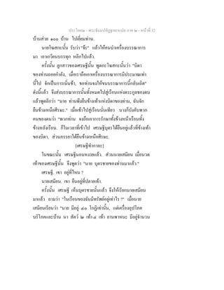 ประโยค๒ - พระธัมมปทัฏฐกถาแปล ภาค ๒ - หนาที่ 32
บานสวย ๑๐๐ บาน ไปเยี่ยมทาน.
นายโฆสกะนั้น รับวา "จะ" แลวใหคนนําเครื่องบรรณาการ
มา เอาเกวียนบรรทุก หลีกไปแลว.
ครั้งนั้น ลูกสาวของเศรษฐีนั้น พูดกะโฆสกะนั้นวา "บิดา
ของทานถอยกําลัง, เมื่อเราถือเอาเครื่องบรรณาการมีประมาณเทา
นี้ไป จักเปนการเนิ่นชา, ขอทานจงใหขนบรรณาการนี้กลับเถิด"
ดังนี้แลว จึงสงบรรณาการนั้นทั้งหมดไปสูเรือนแหงตระกูลของตน
แลวพูดอีกวา "นาย ทานพึงยืนขางเทาแหงบิดาของทาน, ฉันจัก
ยืนขางเหนือศีรษะ." เมื่อเขาไปสูเรือนนั่นเทียว นางก็บังคับพวก
คนของตนวา "พวกทาน จงถือเอาการรักษาทั้งขางหนาเรือนทั้ง
ขางหลังเรือน. ก็ในเวลาที่เขาไป เศรษฐีบุตรไดยืนอยูแลวที่ขางเทา
ของบิดา, สวนภรรยาไดยืนขางเหนือศีรษะ.
[เศรษฐีทํากาละ]
ในขณะนั้น เศรษฐีนอนหงายแลว. สวนนายเสมียน เมื่อนวด
เทาของเศรษฐีนั้น จึงพูดวา "นาย บุตรชายของทานมาแลว."
เศรษฐี. เขา อยูที่ไหน ?
นายเสมียน. เขา ยืนอยูที่ปลายเทา.
ครั้งนั้น เศรษฐี เห็นบุตรชายนั้นแลว จึงใหเรียกนายเสมียน
มาแลว ถามวา "ในเรือนของฉันมีทรัพยอยูเทาไร ?" เมื่อนาย
เสมียนเรียนวา "นาย มีอยู ๔๐ โกฏิเทานั้น, แตเครื่องอุปโภค
บริโภคและบาน นา สัตว ๒ เทา ๔ เทา ยานพาหนะ มีอยูจํานวน
 