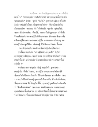 ประโยค๒ - พระธัมมปทัฏฐกถาแปล ภาค ๒ - หนาที่ 33
เทานี้ ๆ," ใครจะพูดวา "ฉันไมใหทรัพย มีประมาณเทานี้แกโฆสกะ
บุตรของฉัน," (กลับ) พูดวา "ฉันให." ลูกสาวเศรษฐีฟงคํานั้นแลว
คิดวา "เศรษฐีนี้ เมื่อพูด พึงพูดคําอะไรอื่น" เปนเหมือนเรารอน
ดวยความโศก สยายผม รองไหกลาววา "คุณพอ พูดอะไรนี่.
พวกเราฟงคําของทาน ชื่อแมนี้, พวกเราไมมีบุญหนอ" ดังนี้แลว
จึงเอาศีรษะประหารเศรษฐีนั่นที่ทามกลางอก ลอมลงเอาศีรษะกลิ้ง
เกลือกอยูที่ทามกลางอกของเศรษฐีนั้น แสดงอาการคร่ําครวญ จน
เศรษฐีไมอาจพูดไดอีก. แมเศรษฐี ก็ไดทํากาละในขณะนั้นเอง.
[พระเจาอุเทนประทานตําแหนงเศรษฐีแกนายโฆสกะ]
ชนทั้งหลายสดับวา "เศรษฐีถึงอนิจกรรมแลว" จึงไป
กราบทูลพระเจาอุเทน. พระเจาอุเทน ทรงใหทําฌาปนกินสรีระของ
เศรษฐีนั้นแลว ตรัสถามวา "ก็ลูกชายหรือลูกหญิงของเศรษฐีนั้นมี
อยูหรือ ?"
ชนทั้งหลายกราบทูลวา "มีอยู พระเจาขา ลูกชายของ
เศรษฐีนั้น ชื่อวา โฆสกะ, เศรษฐีนั้น มอบหมายทรัพยสมบัติ
ทั้งหมดใหแกโฆสกะนั้นแลว ก็ถึงแกอนิจกรรม พระเจาขา." พระ
ราชาทรงใหเรียกตัวเศรษฐีบุตรมาแลวในกาลอื่น. ก็ในวันนั้นฝนตก,
ที่พระลานหลวง มีน้ําขังอยูในที่นั้น ๆ เศรษฐีบุตรไปแลว ดวยหวัง
วา "จักเฝาพระราชา." พระราชา ทรงเปดพระแกล ทอดพระเนตร
ดูนายโฆสกะนั้นเดินมาอยู ทรงเห็นเขาโดดน้ําที่พระลานหลวงเดินมา
จึงตรัสถามเขา ซึ่งมาถวายบังคมแลวยืนอยูวา "พอ เจาชื่อโฆสกะ
 