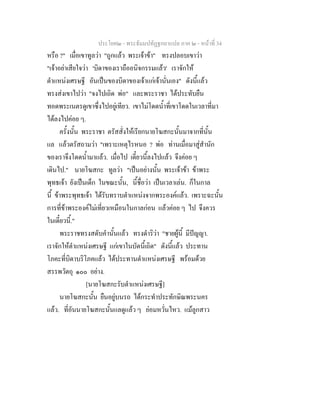 ประโยค๒ - พระธัมมปทัฏฐกถาแปล ภาค ๒ - หนาที่ 34
หรือ ?" เมื่อเขาทูลวา "ถูกแลว พระเจาขา" ทรงปลอบเขาวา
"เจาอยาเสียใจวา 'บิดาของเราถืออนิจกรรมแลว' เราจักให
ตําแหนงเศรษฐี อันเปนของบิดาของเจาแกเจานั่นเอง" ดังนี้แลว
ทรงสงเขาไปวา "จงไปเถิด พอ" และพระราชา ไดประทับยืน
ทอดพระเนตรดูเขาซึ่งไปอยูเทียว. เขาไมโดดน้ําที่เขาโดดในเวลาที่มา
ไดลงไปคอย ๆ.
ครั้งนั้น พระราชา ตรัสสั่งใหเรียกนายโฆสกะนั้นมาจากที่นั้น
แล แลวตรัสถามวา "เพราะเหตุไรหนอ ? พอ ทานเมื่อมาสูสํานัก
ของเราจึงโดดน้ํามาแลว. เมื่อไป เดี๋ยวนี้ลงไปแลว จึงคอย ๆ
เดินไป." นายโฆสกะ ทูลวา "เปนอยางนั้น พระเจาขา ขาพระ
พุทธเจา ยังเปนเด็ก ในขณะนั้น, นี้ชื่อวา เปนเวลาเลน. ก็ในกาล
นี้ ขาพระพุทธเจา ไดรับทราบตําแหนงจากพระองคแลว. เพราะฉะนั้น
การที่ขาพระองคไมเที่ยวเหมือนในกาลกอน แลวคอย ๆ ไป จึงควร
ในเดี๋ยวนี้."
พระราชทรงสดับคํานั้นแลว ทรงดําริวา "ชายผูนี้ มีปญญา.
เราจักใหตําแหนงเศรษฐี แกเขาในบัดนี้เถิด" ดังนี้แลว ประทาน
โภคะที่บิดาบริโภคแลว ไดประทานตําแหนงเศรษฐี พรอมดวย
สรรพวัตถุ ๑๐๐ อยาง.
[นายโฆสกะรับตําแหนงเศรษฐี]
นายโฆสกะนั้น ยืนอยูบนรถ ไดกระทําประทักษิณพระนคร
แลว. ที่อันนายโฆสกะนั้นแลดูแลว ๆ ยอมหวั่นไหว. แมลูกสาว
 