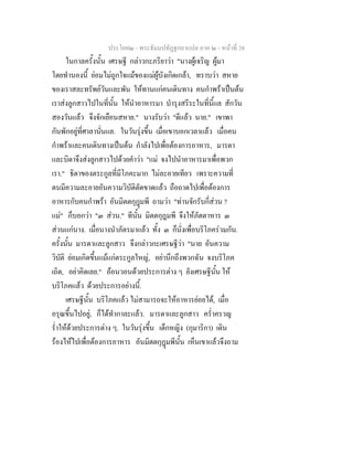 ประโยค๒ - พระธัมมปทัฏฐกถาแปล ภาค ๒ - หนาที่ 38
ในกาลครั้งนั้น เศรษฐี กลาวกะภริยาวา "นางผูเจริญ ผูมา
โดยทํานองนี้ ยอมไมถูกใจแมของแมผูบังเกิดเกลา, ทราบวา สหาย
ของเราสละทรัพยวันและพัน ใหทานแกคนเดินทาง คนกําพราเปนตน
เราสงลูกสาวไปในที่นั้น ใหนําอาหารมา บํารุงสรีระในที่นี้แล สักวัน
สองวันแลว จึงจักเยือนสหาย." นางรับวา "ดีแลว นาย." เขาพา
กันพักอยูที่ศาลานั่นแล. ในวันรุงขึ้น เมื่อเขาบอกเวลาแลว เมื่อคน
กําพราและคนเดินทางเปนตน กําลังไปเพื่อตองการอาหาร, มารดา
และบิดาจึงสงลูกสาวไปดวยคําวา "แม จงไปนําอาหารมาเพื่อพวก
เรา." ธิดาของตระกูลที่มีโภคะมาก ไมละอายเทียว เพราะความที่
ตนมีความละอายอันความวิบัติตัดขาดแลว ถือถาดไปเพื่อตองการ
อาหารกับคนกําพรา อันมิตตกุฎมพี ถามวา "ทานจักรับกี่สวน ?
แม" ก็บอกวา "๓ สวน." ทีนั้น มิตตกุฎมพี จึงใหภัตตาหาร ๓
สวนแกนาง. เมื่อนางนําภัตรมาแลว ทั้ง ๓ ก็นั่งเพื่อบริโภครวมกัน.
ครั้งนั้น มารดาและลูกสาว จึงกลาวกะเศรษฐีวา "นาย อันความ
วิบัติ ยอมเกิดขึ้นแมแกตระกูลใหญ, อยานึกถึงพวกฉัน จงบริโภค
เถิด, อยาคิดเลย." ออนวอนดวยประการตาง ๆ ยังเศรษฐีนั้น ให
บริโภคแลว ดวยประการอยางนี้.
เศรษฐีนั้น บริโภคแลว ไมสามารถจะใหอาหารยอยได, เมื่อ
อรุณขึ้นไปอยู, ก็ไดทํากาละแลว. มารดาและลูกสาว คร่ําครวญ
ร่ําใหดวยประการตาง ๆ. ในวันรุงขึ้น เด็กหญิง (กุมาริกา) เดิน
รองไหไปเพื่อตองการอาหาร อันมิตตกุฎมพีนั้น เห็นเขาแลวจึงถาม
 