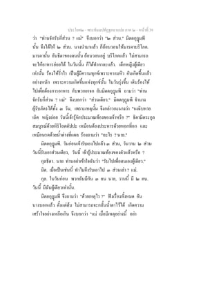 ประโยค๒ - พระธัมมปทัฏฐกถาแปล ภาค ๒ - หนาที่ 39
วา "ทานจักรับกี่สวน ? แม" จึงบอกวา "๒ สวน." มิตตกุฎมพี
นั้น จึงไดให ๒ สวน. นางนํามาแลว ก็ออนวอนใหมารดาบริโภค.
มารดานั้น อันธิดาของตนนั้น ออนวอนอยู บริโภคแลว ไมสามารถ
จะใหอาหารยอยได ในวันนั้น ก็ไดทํากาละแลว. เด็กหญิงผูเดียว
เทานั้น รองไหร่ําไร เปนผูมีความทุกขเพราะความหิว อันเกิดขึ้นแลว
อยางหนัก เพราะความเกิดขึ้นแหงทุกขนั้น ในวันรุงขึ้น เดินรองไห
ไปเพื่อตองการอาหาร กับพวกยาจก อันมิตตกุฎมพี ถามวา "ทาน
จักรับกี่สวน ? แม" จึงบอกวา "สวนเดียว." มิตตกุฎมพี จํานาง
ผูรับภัตรไดทั้ง ๓ วัน, เพราะเหตุนั้น จึงกลาวกะนางวา "จงฉิบหาย
เถิด หญิงถอย วันนี้เจารูจักประมาณทองของเจาหรือ ?" ธิดามีตระกูล
สมบูรณดวยหิริโอตตัปปะ เหมือนตองประหารดวยหอกที่อก และ
เหมือนรดดวยน้ําดางที่แผล รองถามวา "อะไร ? นาย."
มิตตกุฎมพี. วันกอนเจารับเองไปแลว ๓ สวน, วันวาน ๒ สวน
วันนี้รับเอาสวนเดียว, วันนี้ เจารูประมาณทองของตัวแลวหรือ ?
กุลธิดา. นาย ทานอยาเขาใจฉันวา "รับไปเพื่อตนเองผูเดียว."
มิต. เมื่อเปนเชนนี้ ทําไมจึงรับเอาไป ๓ สวนเลา ? แม.
กุล. ในวันกอน พวกฉันมีกัน ๓ คน นาย, วานนี้ มี ๒ คน.
วันนี้ มีฉันผูเดียวเทานั้น.
มิตตกุฎมพี จึงถามวา "ดวยเหตุไร ?" ฟงเรื่องทั้งหมด อัน
นางบอกแลว ตั้งแตตน ไมสามารถจะกลั้นน้ําตาไวได เกิดความ
เศราใจอยางเหลือเกิน จึงบอกวา "แม เมื่อมีเหตุอยางนี้ อยา
 