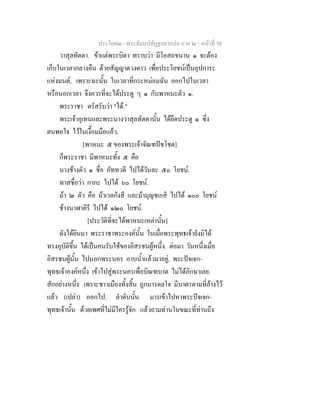 ประโยค๒ - พระธัมมปทัฏฐกถาแปล ภาค ๒ - หนาที่ 50
วาสุลทัตตา. ขาแตพระบิดา ทราบวา มีโอสถขนาน ๑ จะตอง
เก็บในเวลากลางคืน ดวยสัญญาดวงดาว เพื่อประโยชนเปนอุปการะ
แหงมนต, เพราะฉะนั้น ในเวลาที่กระหมอมฉัน ออกไปในเวลา
หรือนอกเวลา จึงควรที่จะไดประตู ๆ ๑ กับพาหนะตัว ๑.
พระราชา ตรัสรับวา "ได."
พระเจาอุเทนและพระนางวาสุลทัตตานั้น ไดยึดประตู ๑ ซึ่ง
ตนพอใจ ไวในเงื้อมมือแลว.
[พาหนะ ๕ ของพระเจาจัณฑปชโชต]
ก็พระราชา มีพาหนะทั้ง ๕ คือ
นางชางตัว ๑ ชื่อ ภัททวดี ไปไดวันละ ๕๐ โยชน.
ทาสชื่อวา กากะ ไปได ๖๐ โยชน.
มา ๒ ตัว คือ มาเวลกังสี และมามุญชเกสิ ไปได ๑๐๐ โยชน
ชางนาฬาคิรี ไปได ๑๒๐ โยชน.
[ประวัติที่จะไดพาหนะเหลานั้น]
ดังไดยินมา พระราชาพระองคนั้น ในเมื่อพระพุทธเจายังมิได
ทรงอุบัติขึ้น ไดเปนคนรับใชของอิสรชนผูหนึ่ง. ตอมา วันหนึ่งเมื่อ
อิสรชนผูนั้น ไปนอกพระนคร อาบน้ําแลวมาอยู, พระปจเจก-
พุทธเจาองคหนึ่ง เขาไปสูพระนครเพื่อบิณฑบาต ไมไดภิกษาเลย.
สักอยางหนึ่ง เพราะชาวเมืองทั้งสิ้น ถูกมารดลใจ มีบาตรตามที่ลางไว
แลว (เปลา) ออกไป. ลําดับนั้น มารเขาไปหาพระปจเจก-
พุทธเจานั้น ดวยเพศที่ไมมีใครรูจัก แลวถามทานในขณะที่ทานถึง
 