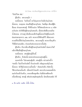 ประโยค๒ - พระธัมมปทัฏฐกถาแปล ภาค ๒ - หนาที่ 61
"ไมบริโภค พอ."
ผูรับจาง. เพราะเหตุไร ?
คนทั้งหลาย. ในเรือนนี้ เขาไมหุงอาหารในเย็นวันอุโบสถ
ทั้งหลาย, คนทุกคน ยอมเปนผูรักษาอุโบสถ, โดยที่สุด เด็กแมผูยัง
ดื่มนม ทานมหาเศรษฐี ก็ใหบวนปาก ใหใสของมีรสหวาน ๔ ชนิด๑
ลงในปาก ทําใหเปนผูรักษาอุโบสถแลว, เมื่อประทีปซึ่งระคนดวย
น้ํามันหอม สวางอยู เด็กเล็กและเด็กใหญทั้งหลายไปสูที่นอนแลว
ยอมสาธยายอาการ ๓๒; แตวา พวกเรามิไดทําสติไว เพื่อจะนอก
ความที่วันนี้เปนวันอุโบสถแกทาน, เพราะเหตุนั้น พวกเราจึงหุงขาว
ไวเพื่อทานคนเดียว, ทานจงรับประทานอาหารนั้นเถิด.
ผูรับจาง. ถาการที่เราเปนผูรักษาอุโบสถในบัดนี้ ยอมควรไซร
แมเราก็พึงเปนผูรักษาอุโบสถ.
คนทั้งหลาย. เศรษฐียอมรูเรื่องนี้.
ผูรับจาง. ถาเชนนั้น ขอพวกทานจงถามเศรษฐีนั้น.
คนเหลานั้น ไปถามเศรษฐีแลว. เศรษฐีนั้น กลาวอยางนี้วา
"ชายนั้น ไมบริโภคในบัดนี้ บวนปากแลว อธิษฐานองคอุโบสถ
ทั้งหลาย จักไดอุโบสถกรรมกึ่งหนึ่ง." ฝายคนรับจาง ฟงคํานั้น
ไดกระทําตามนั้นแลว. เมื่อเขาหิวโหยแลว เพราะทํางานตลอดทั้งวัน
ลมกําเริบแลวในสรีระ, เขาเอาเชือกผูกทอง จับที่ปลายเชือกแลว
กลิ้งเกลือกอยู. เศรษฐี สดับประพฤติเหตุเชนนั้น มีคนถือคบเพลิง ให
๑. คือ เนยใส เนยขน น้ําผึ้ง น้ําออย.
 
