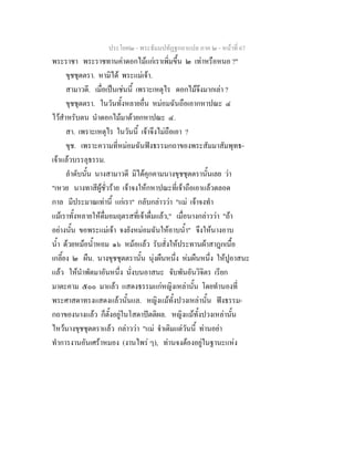 ประโยค๒ - พระธัมมปทัฏฐกถาแปล ภาค ๒ - หนาที่ 67
พระราชา พระราชทานคาดอกไมแกเราเพิ่มขึ้น ๒ เทาหรือหนอ ?"
ขุชชุตตรา. หามิได พระแมเจา.
สามาวดี. เมื่อเปนเชนนี้ เพราะเหตุไร ดอกไมจึงมากเลา ?
ขุชชุตตรา. ในวันทั้งหลายอื่น หมอมฉันถือเอากหาปณะ ๔
ไวสําหรับตน นําดอกไมมาดวยกหาปณะ ๔.
สา. เพราะเหตุไร ในวันนี้ เจาจึงไมถือเอา ?
ขุช. เพราะความที่หมอมฉันฟงธรรมกถาของพระสัมมาสัมพุทธ-
เจาแลวบรรลุธรรม.
ลําดับนั้น นางสามาวดี มิไดคุกคามนางขุชชุตตรานั้นเลย วา
"เหวย นางทาสีผูชั่วราย เจาจงใหกหาปณะที่เจาถือเอาแลวตลอด
กาล มีประมาณเทานี้ แกเรา" กลับกลาววา "แม เจาจงทํา
แมเราทั้งหลายใหดื่มอมฤตรสที่เจาดื่มแลว," เมื่อนางกลาววา "ถา
อยางนั้น ขอพระแมเจา จงยังหมอมฉันใหอาบน้ํา" จึงใหนางอาบ
น้ํา ดวยหมอน้ําหอม ๑๖ หมอแลว รับสั่งใหประทานผาสาฎกเนื้อ
เกลี้ยง ๒ ผืน. นางขุชชุตตรานั้น นุงผืนหนึ่ง หมผืนหนึ่ง ใหปูอาสนะ
แลว ใหนําพัดมาอันหนึ่ง นั่งบนอาสนะ จับพันอันวิจิตร เรียก
มาตะคาม ๕๐๐ มาแลว แสดงธรรมแกหญิงเหลานั้น โดยทํานองที่
พระศาสดาทรงแสดงแลวนั้นแล. หญิงแมทั้งปวงเหลานั้น ฟงธรรม-
กถาของนางแลว ก็ตั้งอยูในโสดาปตติผล. หญิงแมทั้งปวงเหลานั้น
ไหวนางขุชชุตตราแลว กลาววา "แม จําเดิมแตวันนี้ ทานอยา
ทําการงานอันเศราหมอง (งานไพร ๆ), ทานจงตองอยูในฐานะแหง
 