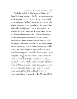 ประโยค๒ - พระธัมมปทัฏฐกถาแปล ภาค ๒ - หนาที่ 5
ในสมัยนั้น นกหัสดีลิงค บินมาโดยอากาศ เห็นพระราชเทวี
จึงชลอปกบินโผลง โดยหมายวา "ชิ้นเนื้อ." พระราชาทรงตกพระทัย
ดวยเสียงโผลงของนกนั้น จึงเสด็จลุกเขายังภายในพระราชนิเวศน.
พระราชเทวีไมอาจไปโดยเร็วได เพราะทรงครรภแก และเพราะเปน
ผูมีชาติแหงคนขลาด. ครั้งนั้น นกนั้นจึงโผลง ยังพระนางนั้นใหนั่ง
อยูที่กรงเล็บ บินไปสูอากาศแลว. เขาวา พวกนกเหลานั้น ทรง
กําลังเทาชาง ๕ เชือก; เพราะฉะนั้น จึงนําเหยื่อไปทางอากาศ จับ
ณ ที่อันพอใจแลว ยอมเคี้ยวมังสะกิน. แมพระนางนั้น อันนกนั้น
นําไปอยู ทรงหวาดตอมรณภัย จึงทรงดําริวา "ถาวาเราจักรอง,
ธรรมดาเสียงคน เปนที่หวาดเสียวของสัตวจําพวกดิรัจฉาน มันฟง
เสียงนั้นแลว ก็จักทิ้งเราเสีย, เมื่อเปนเชนนั้น เราก็จักถึงความสิ้นชีพ
พรอมกับเด็กในครรภ; แตมันจับในที่ใดแลวเริ่มจะกินเรา, ในที่นั้น
เราจักรองขึ้น แลวไลใหมันหนีไป. พระนางยับยั้งไวได ก็เพราะ
ความที่พระองคเปนบัณฑิต. ก็ในกาลนั้น ที่หิมวันตประเทศ มีตนไทร
ใหญตนหนึ่ง เจริญขึ้นเล็กนอยแลวก็ตั้งอยู โดยอกาการดังมณฑป.
นกนั้น นําเหยื่อมีเนื้อเปนตนไปแลว ยอมเคี้ยวกินที่ตนไทรนั้น ;
เพราะฉะนั้น นกหัสดีลิงคตัวนั้น นําพระราชเทวีแมนั้น ไปที่ตนไทร
นั้นแล วางไวในระหวางคาคบไม แลดูทางอันตนบินมาแลว. นัยวา
การแลดูทางบินมาแลว เปนธรรมดาของนกเหลานั้น. ในขณะนั้น
พระราชเทวี ทรงดําริวา "บัดนี้ ควรไลนกนี้ใหหนีไป" จึง
ทรงยกพระหัตถทั้ง ๒ ขึ้น ทั้งปรบมือ ทั้งรอง ใหนกนั้นหนีไปแลว
 