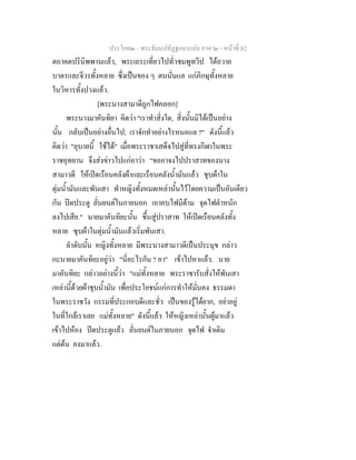 ประโยค๒ - พระธัมมปทัฏฐกถาแปล ภาค ๒ - หนาที่ 82
ตถาคตปรินิพพานแลว, พระเถระเที่ยวไปทั่วชมพูทวีป ไดถวาย
บาตรและจีวรทั้งหลาย ซึ่งเปนของ ๆ ตนนั่นแล แกภิกษุทั้งหลาย
ในวิหารทั้งปวงแลว.
[พระนางสามาดีถูกไฟคลอก]
พระนางมาคันทิยา คิดวา "เราทําสิ่งใด, สิ่งนั้นมิไดเปนอยาง
นั้น กลับเปนอยางอื่นไป; เราจักทําอยางไรหนอแล ?" ดังนี้แลว
คิดวา "อุบายนี้ ใชได" เมื่อพระราชาเสด็จไปสูที่ทรงกีฬาในพระ
ราชอุทยาน จึงสงขาวไปแกอาวา "ขออาจงไปปราสาทของนาง
สามาวดี ใหเปดเรือนคลังผาและเรือนคลังน้ํามันแลว ชุบผาใน
ตุมน้ํามันและพันเสา ทําหญิงทั้งหมดเหลานั้นไวโดยความเปนอันเดียว
กัน ปดประตู ลั่นยนตในภายนอก เอาคบไฟมีดาม จุดไฟตําหนัก
ลงไปเสีย." นายมาคันทิยะนั้น ขึ้นสูปราสาท ใหเปดเรือนคลังทั้ง
หลาย ซุบผาในตุมน้ํามันแลวเริ่มพันเสา.
ลําดับนั้น หญิงทั้งหลาย มีพระนางสามาวดีเปนประมุข กลาว
กะนายมาคันทิยะอยูวา "นี่อะไรกัน ? อา" เขาไปหาแลว. นาย
มาคันทิยะ กลาวอยางนี้วา "แมทั้งหลาย พระราชารับสั่งใหพันเสา
เหลานี้ดวยผาชุบน้ํามัน เพื่อประโยชนแกการทําใหมั่นคง ธรรมดา
ในพระราชวัง กรรมที่ประกอบดีและชั่ว เปนของรูไดยาก, อยาอยู
ในที่ใกลเราเลย แมทั้งหลาย" ดังนี้แลว ใหหญิงเหลานั้นผูมาแลว
เขาไปหอง ปดประตูแลว ลั่นยนตในภายนอก จุดไฟ จําเดิม
แตตน ลงมาแลว.
 
