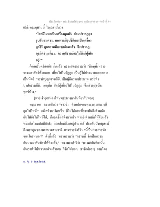 ประโยค๒ - พระธัมมปทัฏฐกถาแปล ภาค ๒ - หนาที่ 84
เปลงพระอุทานนี้ ในเวลานั้นวา
"โลกมีโมหะเปนเครื่องผูกพัน ยอมปรากฏดุจ
รูปอันสมควร, คนพาลมีอุปธิกิเลสเปนเครื่อง
ผูกไว ถูกความมืดแวดลอมแลว จึงปรากฏ
ดุจมีความเที่ยง, ความกังวลยอมไมมีแกผูเห็น
อยู.๑
"
ก็แลครั้นตรัสอยางนั้นแลว ทรงแสดงธรรมวา "ภิกษุทั้งหลาย
ธรรมดาสัตวทั้งหลาย เที่ยวไปในวัฏฏะ เปนผูไมประมาทตลอดกาล
เปนนิตย กระทําบุญกรรมก็มี, เปนผูมีความประมาท กระทํา
บาปกรรมก็มี, เหตุนั้น สัตวผูเที่ยวไปในวัฏฏะ จึงเสวยสุขบาง
ทุกขบาง."
[พระเจาอุเทนลงโทษพระนางมาคันทิยากับพวก]
พระราชา ทรงสดับวา "ขาววา ตําหนักของพระนางสามาวดี
ถูกไฟไหม," แมเสด็จมาโดยเร็ว ก็ไมไดอาจเพื่อจะทันถึงตําหนัก
อันไฟยังไมไหมได, ก็แลครั้งเสด็จมาแลว ทรงยังตําหนักใหดับแลว
ทรงเถิดโทมนัสมีกําลัง แวดลอมดวยหมูอํามาตย ประทับนั่งอนุสรณ
ถึงพระคุณของพระนางสามาวดี ทรงพระดําริวา "นี้เปนการกระทํา
ของใครหนอ ?" ดังนี้แลว ทรงทราบวา "กรรมนี้ จักเปนกรรม
อันนางมาคันทิยาใหทําแลว," ทรงพระดําริวา "นางมาคันทิยานั้น
อันเราทําใหหวาดกลัวแลวถาม ก็จักไมบอก, เราจักคอย ๆ ถามโดย
๑. ขุ. อุ ๒๕/๒๐๕.
 