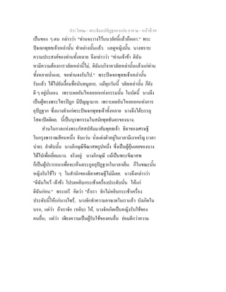 ประโยค๒ - พระธัมมปทัฏฐกถาแปล ภาค ๒ - หนาที่ 89
เปนของ ๆ ตน กลาววา "ทานจงวางไวบนวลัยนี้แลวถือเอา." พระ
ปจเจกพุทธเจาเหลานั้น ทําอยางนั้นแลว. แลดูหญิงนั้น. นางทราบ
ความประสงคของทานทั้งหลาย จึงกลาววา "ทานเจาขา ดิฉัน
หามีความตองการวลัยเหลานี้ไม, ดิฉันบริจาควลัยเหลานั้นแลวแกทาน
ทั้งหลายนั่นแล, ขอทานจงรับไป." พระปจเจกพุทธเจาเหลานั้น
รับแลว ไดไปยังเงื้อมชื่อนันทมูลกะ. แมทุกวันนี้ วลัยเหลานั้น ก็ยัง
ดี ๆ อยูนั่นเอง. เพราะผลอันไหลออกแหงกรรมนั้น ในบัดนี้ นางจึง
เปนผูทรงพระไทรปฎก มีปญญามาก. เพราะผลอันไหลออกแหงการ
อุปฏฐาก ซึ่งนางทําแกพระปจเจกพุทธเจาทั้งหลาย นางจึงไดบรรลุ
โสดาปตติผล. นี้เปนบุรพกรรมในสมัยพุทธันดรของนาง.
สวนในกาลแหงพระกัสสปสัมมาสัมพุทธเจา ธิดาของเศรษฐี
ในกรุงพาราณสีคนหนึ่ง จับแวน นั่งแตงตัวอยูในเวลามีเงาเจริญ (เวลา
บาย). ลําดับนั้น นางภิกษุณีขีณาสพรูปหนึ่ง ซึ่งเปนผูคุนเคยของนาง
ไดไปเพื่อเยี่ยมนาง. จริงอยู นางภิกษุณี แมเปนพระขีณาสพ
ก็เปนผูปรารถนาเพื่อจะเห็นตระกูลอุปฏฐากในเวลาเย็น. ก็ในขณะนั้น
หญิงรับใชไร ๆ ในสํานักของธิดาเศรษฐีไมมีเลย. นางจึงกลาววา
"ดิฉันไหว เจาขา โปรดหยิบกระเชาเครื่องประดับนั่น ใหแก
ดิฉันกอน." พระเถรี คิดวา "ถาเรา จักไมหยิบกระเชาเครื่อง
ประดับนี้ใหแกนางไซร, นางจักทําความอาฆาตในเราแลว บังเกิดใน
นรก, แตวา ถาเราจัก (หยิบ) ให, นางจักเกิดเปนหญิงรับใชของ
คนอื่น; แตวา เพียงความเปนผูรับใชของคนอื่น ยอมดีกวาความ
 