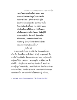 ประโยค๒ - พระธัมมปทัฏฐกถาแปล ภาค ๒ - หนาที่ 91
"ความไมประมาทเปนเครื่องถึงอมตะ ความ
ประมาทเปนทางแหงมัจจุ ผูไมประมาทแลว
ชื่อวายอมไมตาย ; ผูใดประมาทแลว ผูนั้น
ยอมเปนเหมือนคนตายแลว; บัณฑิตรูความนั่น
โดยแปลกกันแลว (ตั้งอยู) ในความไมประมาท
บันเทิงอยูในความไมประมาท; ยินดีในธรรม
เปนที่โคจรของพระอริยะทั้งหลาย, บัณฑิตผูไม
ประมาทเหลานั้น มีความเพง มีความเพียร
เปนไปติดตอ, บากบั่นมั่นเปนนิตย เปน
นักปราชญ ยอมถูกตองพระนิพพาน อันเปน
แดนเกษมจากโยคะอันยอดเยี่ยม."
[แกอรรถ]
บรรดาบทเหลานั้น บทวา อปฺปมาโท ยอมแสดงเนื้อความ
กวาง คือ ถือเอาเนื้อความกวางตั้งอยู. จริงอยู พระพุทธพจน คือ
พระไตรปฎกแมทั้งสิ้น ซึ่งอาจารยทั้งหลายนํามากลาวอยู ยอมหยั่ง
ลงสูความไมประมาทนั่นเอง, เพราะเหตุนั้น พระผูมีพระภาค จึง
ตรัสไววา "ภิกษุทั้งหลาย รอยเทาเหลาใดเหลาหนึ่ง ของสัตวทั้ง
หลายผูสัญจรไปบนแผนดิน, รอยเทาทั้งปวงนั้น ยอมถึงความประชุม
ลงในรอยเทาชาง, รอยเทาชาง อันชาวโลกยอมเรียกวาเปนยอดแหง
รอยเทาเหลานั้น. เพราะรอยเทาชางนี้เปนของใหญ แมฉันใด,
๑. อมต ปท แปลวา เปนทางแหงอมตะ ก็ได เปนทางไมตาย ก็ได.
 