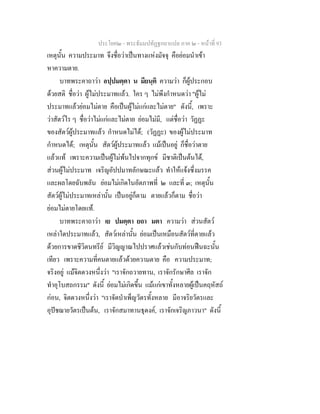ประโยค๒ - พระธัมมปทัฏฐกถาแปล ภาค ๒ - หนาที่ 93
เหตุนั้น ความประมาท จึงชื่อวาเปนทางแหงมัจจุ คือยอมนําเขา
หาความตาย.
บาทพระคาถาวา อปฺปมตฺตา น มียนฺติ ความวา ก็ผูประกอบ
ดวยสติ ชื่อวา ผูไมประมาทแลว. ใคร ๆ ไมพึงกําหนดวา "ผูไม
ประมาทแลวยอมไมตาย คือเปนผูไมแกและไมตาย" ดังนี้, เพราะ
วาสัตวไร ๆ ชื่อวาไมแกและไมตาย ยอมไมมี, แตชื่อวา วัฏฏะ
ของสัตวผูประมาทแลว กําหนดไมได; (วัฏฏะ) ของผูไมประมาท
กําหนดได; เหตุนั้น สัตวผูประมาทแลว แมเปนอยู ก็ชื่อวาตาย
แลวแท เพราะความเปนผูไมพนไปจากทุกข มีชาติเปนตนได,
สวนผูไมประมาท เจริญอัปปมาทลักษณะแลว ทําใหแจงซึ่งมรรค
และผลโดยฉับพลัน ยอมไมเกิดในอัตภาพที่ ๒ และที่ ๓; เหตุนั้น
สัตวผูไมประมาทเหลานั้น เปนอยูก็ตาม ตายแลวก็ตาม ชื่อวา
ยอมไมตายโดยแท.
บาทพระคาถาวา เย ปมตฺตา ยถา มตา ความวา สวนสัตว
เหลาใดประมาทแลว, สัตวเหลานั้น ยอมเปนเหมือนสัตวที่ตายแลว
ดวยการขาดชีวิตนทรีย มีวิญญาณไปปราศแลวเชนกับทอนฟนฉะนั้น
เทียว เพราะความที่คนตายแลวดวยความตาย คือ ความประมาท;
จริงอยู แมจิตดวงหนึ่งวา "เราจักถวายทาน, เราจักรักษาศีล เราจัก
ทําอุโบสถกรรม" ดังนี้ ยอมไมเกิดขึ้น แมแกเขาทั้งหลายผูเปนคฤหัสถ
กอน, จิตดวงหนึ่งวา "เราจัดบําเพ็ญวัตรทั้งหลาย มีอาจริยวัตรและ
อุปชฌายวัตรเปนตน, เราจักสมาทานธุดงค, เราจักเจริญภาวนา" ดังนี้
 