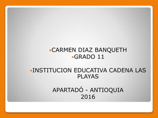 CARMEN DIAZ BANQUETH
GRADO 11
INSTITUCION EDUCATIVA CADENA LAS
PLAYAS
APARTADÓ - ANTIOQUIA
2016
 
