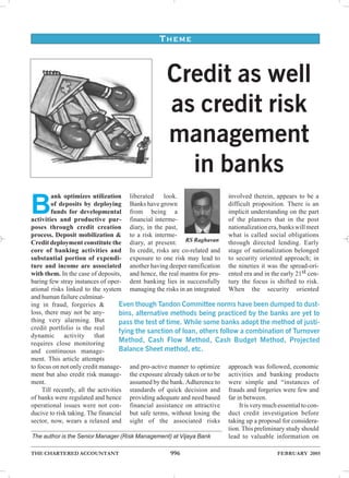 THEME


                                                     Credit as well
                                                     as credit risk
                                                     management
                                                       in banks
         ank optimizes utilization liberated         look.                 involved therein, appears to be a

B        of deposits by deploying Banks have grown
         funds for developmental from being a
activities and productive pur- financial interme-
                                                                           difficult proposition. There is an
                                                                           implicit understanding on the part
                                                                           of the planners that in the post
poses through credit creation diary, in the past,                          nationalization era, banks will meet
process. Deposit mobilization & to a risk interme-                         what is called social obligations
Credit deployment constitute the diary, at present. RS Raghavan through directed lending. Early
core of banking activities and In credit, risks are co-related and stage of nationalization belonged
substantial portion of expendi- exposure to one risk may lead to to security oriented approach; in
ture and income are associated another having deeper ramification the nineties it was the spread-ori-
with them. In the case of deposits, and hence, the real mantra for pru- ented era and in the early 21st cen-
baring few stray instances of oper- dent banking lies in successfully tury the focus is shifted to risk.
ational risks linked to the system managing the risks in an integrated When the security oriented
and human failure culminat-
ing in fraud, forgeries &            Even though Tandon Committee norms have been dumped to dust-
loss, there may not be any-          bins, alternative methods being practiced by the banks are yet to
thing very alarming. But             pass the test of time. While some banks adopt the method of justi-
credit portfolio is the real
                                     fying the sanction of loan, others follow a combination of Turnover
dynamic activity that
requires close monitoring            Method, Cash Flow Method, Cash Budget Method, Projected
and continuous manage-               Balance Sheet method, etc.
ment. This article attempts
to focus on not only credit manage- and pro-active manner to optimize approach was followed, economic
ment but also credit risk manage- the exposure already taken or to be activities and banking products
ment.                                    assumed by the bank. Adherence to were simple and “instances of
     Till recently, all the activities standards of quick decision and frauds and forgeries were few and
of banks were regulated and hence providing adequate and need based far in between.
operational issues were not con- financial assistance on attractive             It is very much essential to con-
ducive to risk taking. The financial but safe terms, without losing the duct credit investigation before
sector, now, wears a relaxed and sight of the associated risks taking up a proposal for considera-
                                                                           tion. This preliminary study should
The author is the Senior Manager (Risk Management) at Vijaya Bank          lead to valuable information on

THE CHARTERED ACCOUNTANT                              996                                       FEBRUARY 2005
 