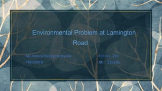 Environmental Problem at Lamington
Road.
Ms.Amena Readymadewala Roll no . 220
FYBCOM B UID. : 226336
1
 