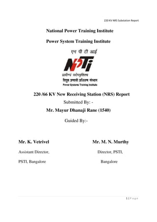 220 KV NRS Substation Report
1 | P a g e
National Power Training Institute
Power System Training Institute
220 /66 KV New Receiving Station (NRS) Report
Submitted By: -
Mr. Mayur Dhanaji Rane (1540)
Guided By:-
Mr. K. Vetrivel Mr. M. N. Murthy
Assistant Director, Director, PSTI,
PSTI, Bangalore Bangalore
 