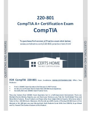  

P a g e  | 1 

 

 

 
 
 

 

 
220 1 
0‐801

CompTIA A ertific on Exam 
A+ Ce
catio

Com TIA
C mpT  
 
 
To purch
hase Full version o Practic exam click belo
of
ce
ow;

www.ce
ertshome.com/2
220‐801‐
‐practice
e‐test.ht  
tml
 
 
 
 
 
 

 
 
 
 
 
 
OR  mpTIA  2
220‐801  Exam  Candidates  WWW.CER
1
RTSHOME.COM  Offe Two 
ers 
FO Com
Products: 
 
First is 2
220‐801 Exam
m Questions
s And Answers in PDF Format.  
• 
An Easy to use Prod
duct that Con
ntains Real 220‐801 Exa
am Question
ns. 
• 
y We have 2
220‐801 Exam Practice T
Tests. 
Secondly
• 
 
tain  Real  22
20‐801  Exam Question but  in  a  Self‐Assess
m 
ns 
sment  Envir
ronment.  Th
here  are 
They  also  Cont
ltiple Practic
ce Modes, R
Reports, you
u can Check  your Histor
ry as you Take the Test  Multiple Tim
mes and 
Mul
Man
ny More Fea
atures. Thes
se Products are Prepare
ed by Cisco S
Subject Mat
tter Experts,
, Who know
w what it 
Take
es to Pass  2
220‐801 Exa
am. Moreover, We Prov
vide you 100
0% Surety o
of Passing 22
20‐801 Exam
m in First 
Atte
empt or We
e Will give y
you your Mo
oney Back.  Both Products Come W
With Free DE
EMOS, So go
o Ahead 
and Try Yoursel
lf The Variou
us Features of the Product. 
 
 

 