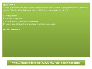 QUESTION 8
A user is unable to find the preferred default network printer in the printers list in the user
profile. Which of the following is the FIRST step that should be taken?
A. Map printer
B. Reboot computer
C. Check to see if printer is turned on
D. Log in as a different user and see if printer is mapped
Correct Answer: A
http://examcollection.in/220-902-vce-download.html
 