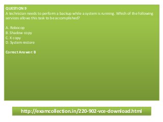 QUESTION 9
A technician needs to perform a backup while a system is running. Which of the following
services allows this task to be accomplished?
A. Robocop
B. Shadow copy
C. X copy
D. System restore
Correct Answer: B
http://examcollection.in/220-902-vce-download.html
 