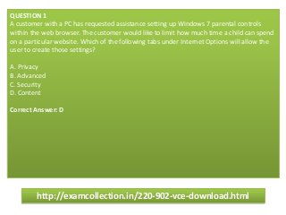 QUESTION 1
A customer with a PC has requested assistance setting up Windows 7 parental controls
within the web browser. The customer would like to limit how much time a child can spend
on a particular website. Which of the following tabs under Internet Options will allow the
user to create those settings?
A. Privacy
B. Advanced
C. Security
D. Content
Correct Answer: D
http://examcollection.in/220-902-vce-download.html
 