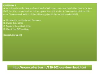 QUESTION 2
A technician is performing a clean install of Windows on a new hard drive from a factory
DVD, but the computer does not recognize the optical disc. A “non-system disk or disk
error” is observed. Which of the following should the technician do FIRST?
A. Update the motherboard firmware
B. Check the cables
C. Replace the optical drive
D. Check the BIOS setting
Correct Answer: D
http://examcollection.in/220-902-vce-download.html
 