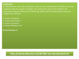 QUESTION 3
An administrator has a new workstation that has been loaded with the Windows OS and
configured with the proper IP settings. The workstation needs to be added to the
corporation’s domain. Which of the following utilities will the administrator access to
configure this setting?
A. System Properties
B. System Information
C. System Protection
D. System Management
Correct Answer: A
http://examcollection.in/220-902-vce-download.html
 