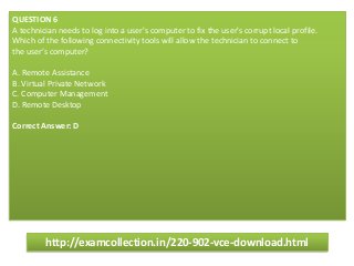 QUESTION 6
A technician needs to log into a user's computer to fix the user's corrupt local profile.
Which of the following connectivity tools will allow the technician to connect to
the user’s computer?
A. Remote Assistance
B. Virtual Private Network
C. Computer Management
D. Remote Desktop
Correct Answer: D
http://examcollection.in/220-902-vce-download.html
 