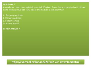 QUESTION 7
An end user needs to completely re-install Windows 7 on a home computer but it did not
come with any OS discs. How would a technician accomplish this?
A. Recovery partition
B. Primary partition
C. System restore
D. System refresh
Correct Answer: A
http://examcollection.in/220-902-vce-download.html
 