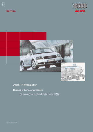 220
                         220
                                     Service.




                                                  Audi TT Roadster

                                                  Diseño y funcionamiento

                                                             Programa autodidáctico 220




Reservados todos los
derechos. Sujeto a
modiﬁcaciones técnicas
AUDI AG
Depto. I/VK-5
D-85045 Ingolstadt
Fax: (D) 841/89-36367
940.2810.39.60
Estado técnico: 03/99
Printed in Germany
                                     Sólo para uso interno
 